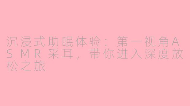 沉浸式助眠体验：第一视角ASMR采耳，带你进入深度放松之旅