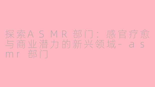 探索ASMR部门：感官疗愈与商业潜力的新兴领域-asmr部门