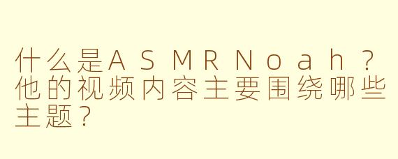 什么是ASMRNoah？他的视频内容主要围绕哪些主题？