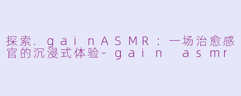 探索.gainASMR：一场治愈感官的沉浸式体验-gain asmr