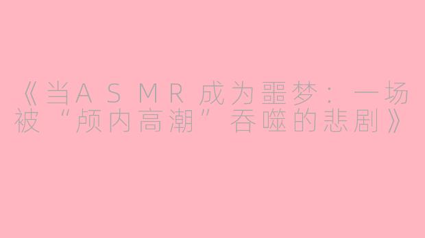 《当ASMR成为噩梦:一场被“颅内高潮”吞噬的悲剧》