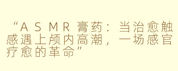 “ASMR膏药:当治愈触感遇上颅内高潮,一场感官疗愈的革命”
