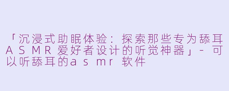 「沉浸式助眠体验：探索那些专为舔耳ASMR爱好者设计的听觉神器」-可以听舔耳的asmr软件