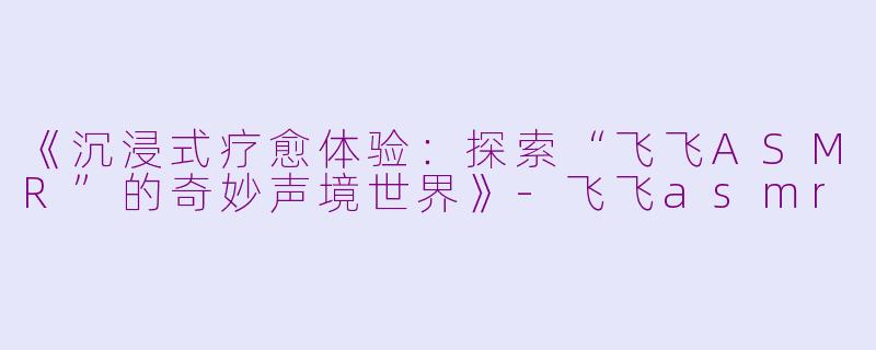 《沉浸式疗愈体验：探索“飞飞ASMR”的奇妙声境世界》-飞飞asmr