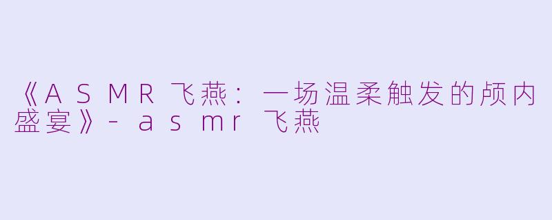 《ASMR飞燕：一场温柔触发的颅内盛宴》-asmr飞燕