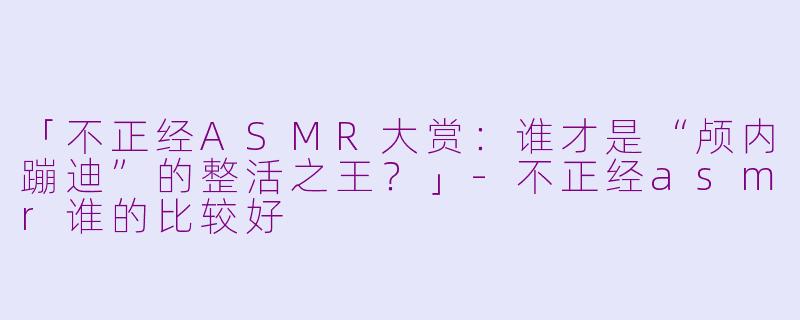 「不正经ASMR大赏：谁才是“颅内蹦迪”的整活之王？」-不正经asmr谁的比较好
