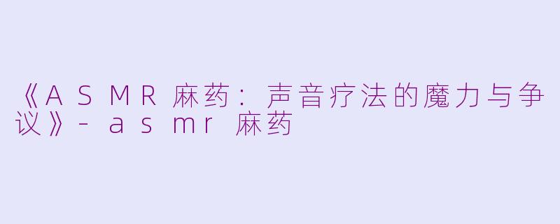 《ASMR麻药：声音疗法的魔力与争议》-asmr麻药