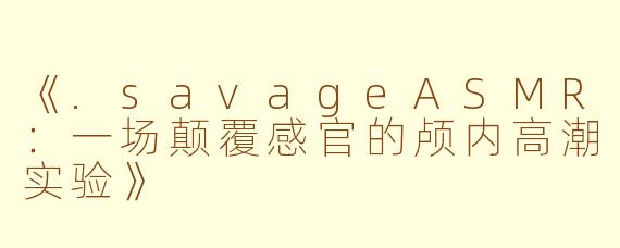 《.savageASMR：一场颠覆感官的颅内高潮实验》