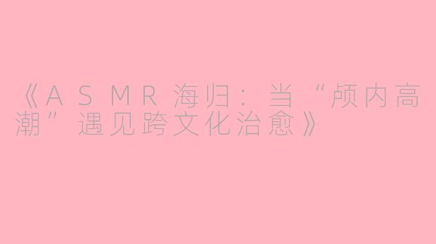 《ASMR海归：当“颅内高潮”遇见跨文化治愈》