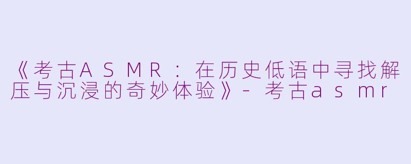 《考古ASMR：在历史低语中寻找解压与沉浸的奇妙体验》-考古asmr