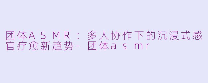 团体ASMR:多人协作下的沉浸式感官疗愈新趋势