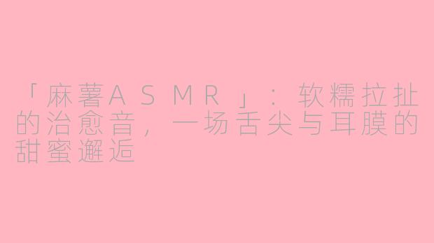「麻薯ASMR」：软糯拉扯的治愈音，一场舌尖与耳膜的甜蜜邂逅