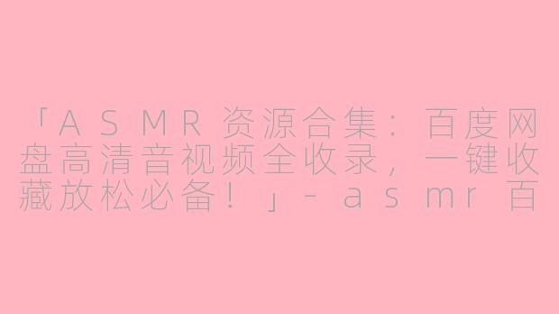「ASMR资源合集：百度网盘高清音视频全收录，一键收藏放松必备！」-asmr百度网盘资源链接