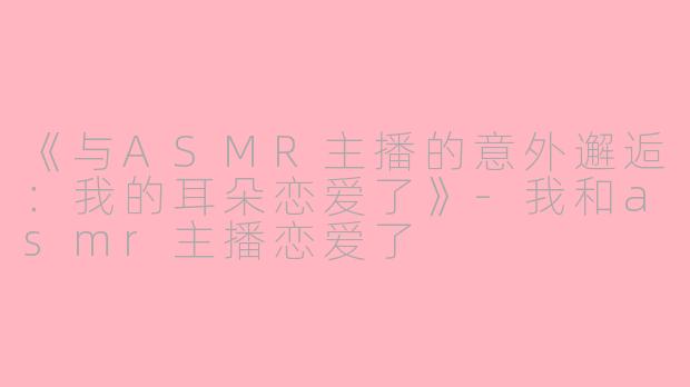《与ASMR主播的意外邂逅：我的耳朵恋爱了》-我和asmr主播恋爱了