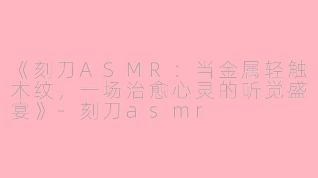 《刻刀ASMR：当金属轻触木纹，一场治愈心灵的听觉盛宴》-刻刀asmr