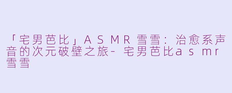 「宅男芭比」ASMR雪雪：治愈系声音的次元破壁之旅-宅男芭比asmr雪雪