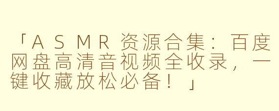 「ASMR资源合集：百度网盘高清音视频全收录，一键收藏放松必备！」