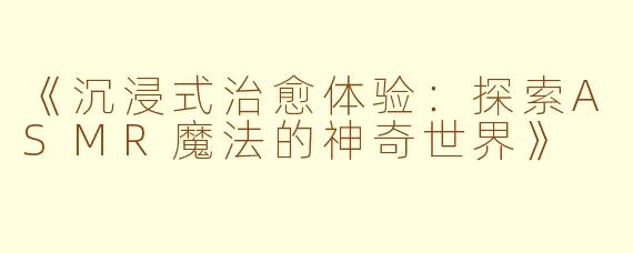 《沉浸式治愈体验：探索ASMR魔法的神奇世界》