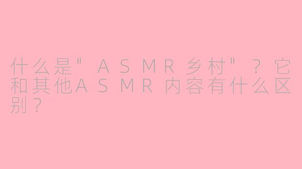 什么是"ASMR乡村"?它和其他ASMR内容有什么区别?