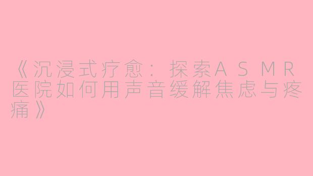《沉浸式疗愈：探索ASMR医院如何用声音缓解焦虑与疼痛》