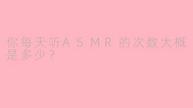 你每天听ASMR的次数大概是多少？