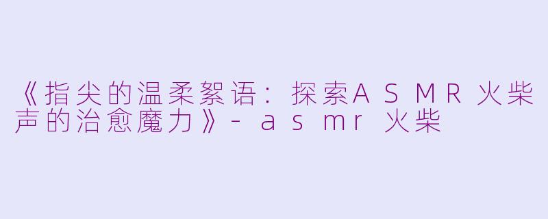 《指尖的温柔絮语：探索ASMR火柴声的治愈魔力》-asmr火柴