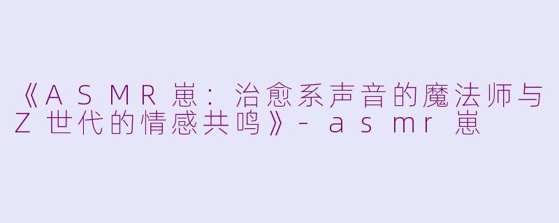 《ASMR崽：治愈系声音的魔法师与Z世代的情感共鸣》-asmr崽