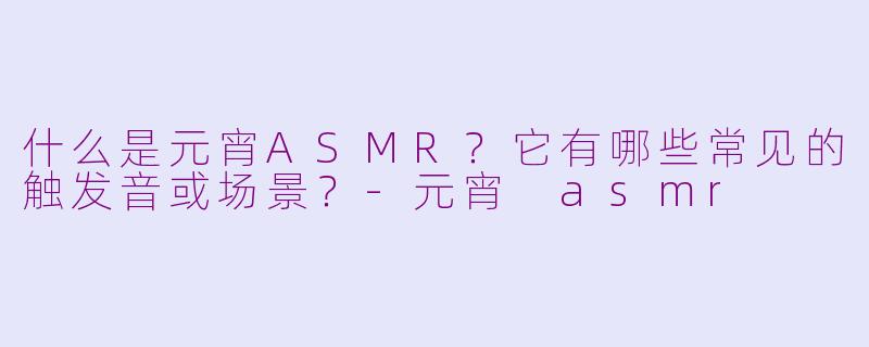 什么是元宵ASMR?它有哪些常见的触发音或场景?