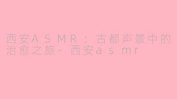 西安ASMR：古都声景中的治愈之旅-西安asmr