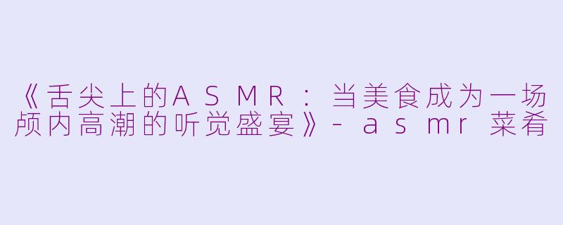 《舌尖上的ASMR：当美食成为一场颅内高潮的听觉盛宴》-asmr菜肴
