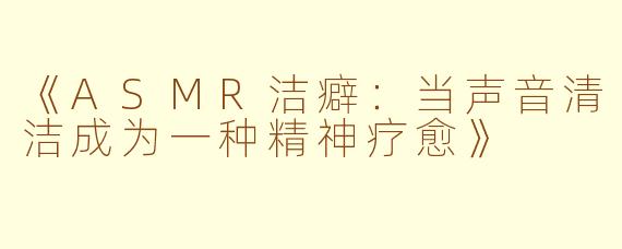 《ASMR洁癖:当声音清洁成为一种精神疗愈》