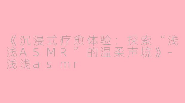 《沉浸式疗愈体验：探索“浅浅ASMR”的温柔声境》-浅浅asmr