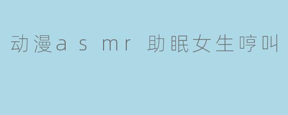 动漫asmr助眠女生哼叫