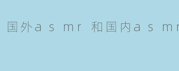 国外ASMR与国内ASMR:文化差异与创作风格对比