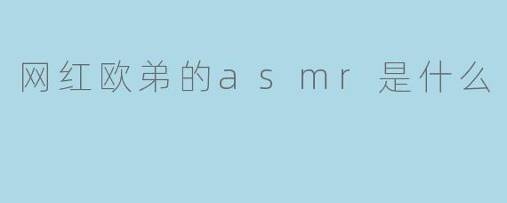 网红欧弟的ASMR视频内容主要是什么?