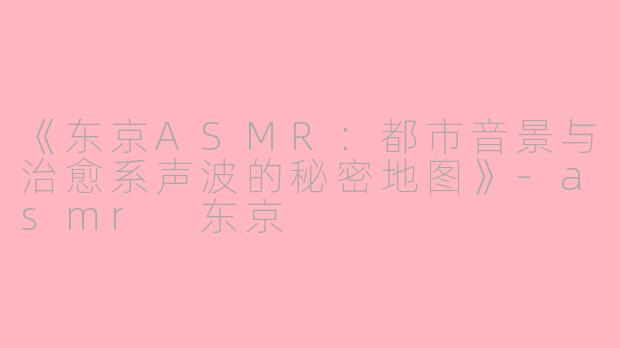 《东京ASMR：都市音景与治愈系声波的秘密地图》-asmr 东京