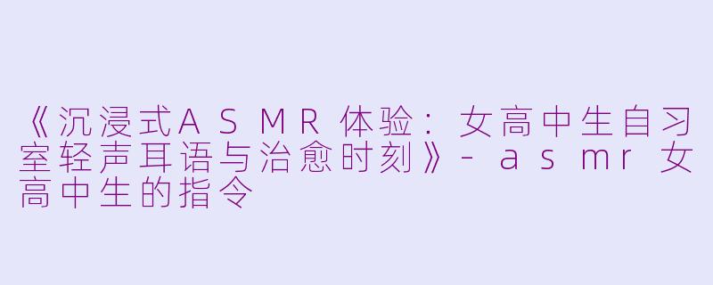 《沉浸式ASMR体验：女高中生自习室轻声耳语与治愈时刻》-asmr女高中生的指令