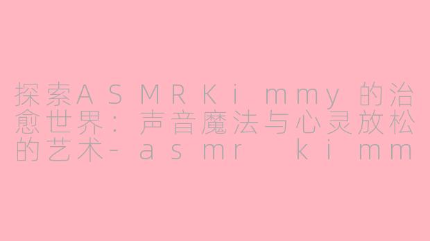 探索ASMRKimmy的治愈世界：声音魔法与心灵放松的艺术-asmr kimmy