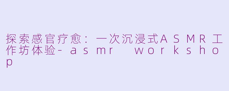 探索感官疗愈：一次沉浸式ASMR工作坊体验-asmr workshop
