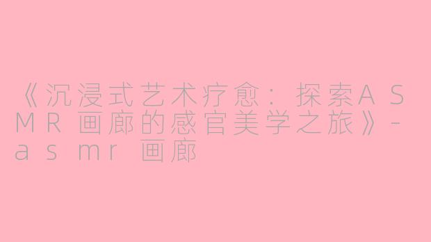《沉浸式艺术疗愈：探索ASMR画廊的感官美学之旅》-asmr画廊