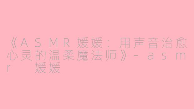 《ASMR媛媛：用声音治愈心灵的温柔魔法师》-asmr 媛媛