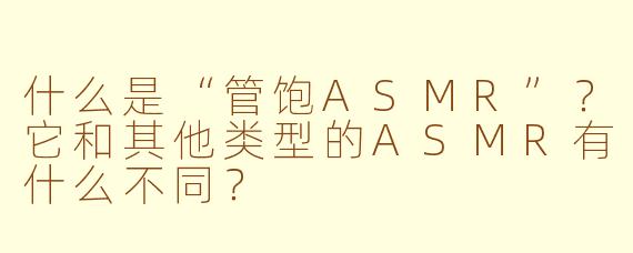 什么是“管饱ASMR”？它和其他类型的ASMR有什么不同？