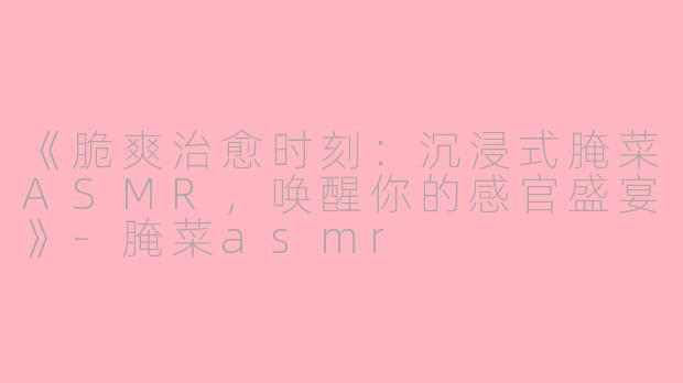 《脆爽治愈时刻：沉浸式腌菜ASMR，唤醒你的感官盛宴》-腌菜asmr