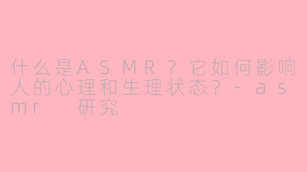 什么是ASMR？它如何影响人的心理和生理状态？-asmr 研究
