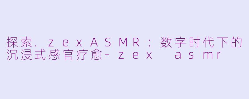 探索.zexASMR：数字时代下的沉浸式感官疗愈-zex asmr