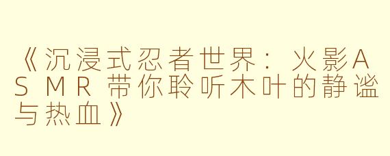 《沉浸式忍者世界：火影ASMR带你聆听木叶的静谧与热血》