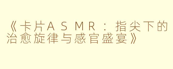 《卡片ASMR：指尖下的治愈旋律与感官盛宴》