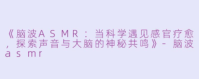 《脑波ASMR：当科学遇见感官疗愈，探索声音与大脑的神秘共鸣》-脑波asmr