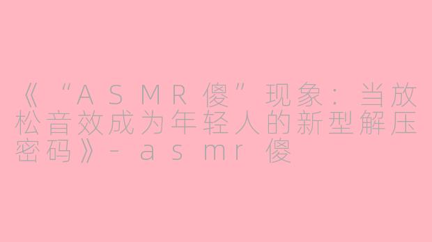 《“ASMR傻”现象：当放松音效成为年轻人的新型解压密码》-asmr傻