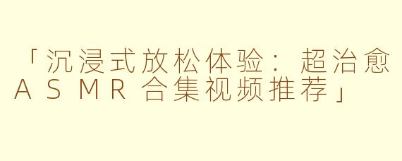 「沉浸式放松体验：超治愈ASMR合集视频推荐」